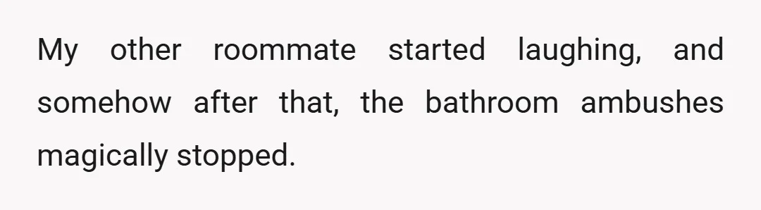 My other roommate started laughing, and somehow after that, the bathroom ambushes magically stopped.