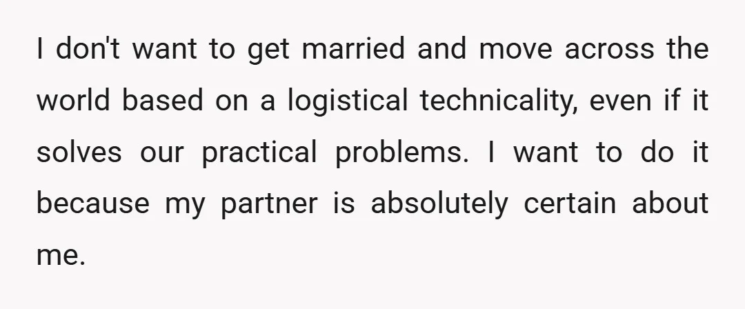 I don't want to get married and move across the world based on a logistical technicality, even if it solves our practical problems. I want to do it because my...