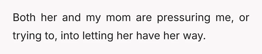 Both her and my mom are pressuring me, or trying to, into letting her have her way.