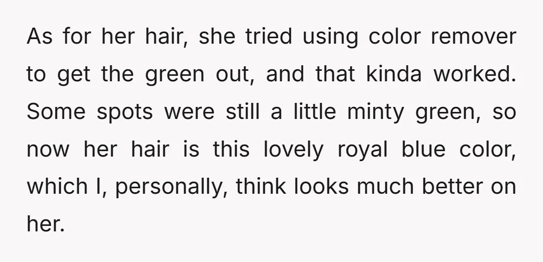 As for her hair, she tried using color remover to get the green out, and that kinda worked. Some spots were still a little minty green, so now her hair...