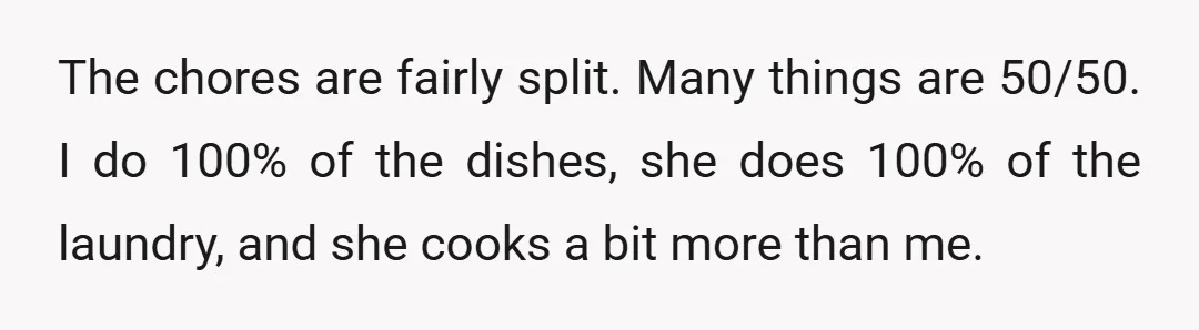The chores are fairly split. Many things are 50/50. I do 100% of the dishes, she does 100% of the laundry, and she cooks a bit more than me.