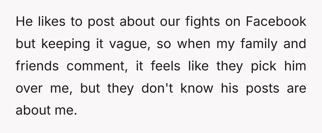 He likes to post about our fights on Facebook but keeping it vague, so when my family and friends comment, it feels like they pick him over me, but they...