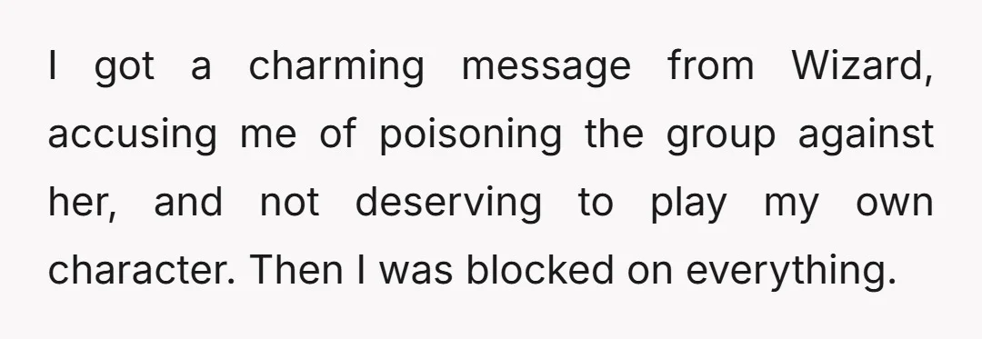 I got a charming message from Wizard, accusing me of poisoning the group against her, and not deserving to play my own character. Then I was blocked on everything.