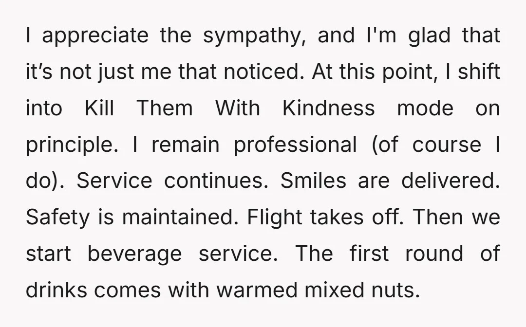 I appreciate the sympathy, and I'm glad that it’s not just me that noticed. At this point, I shift into Kill Them With Kindness mode on principle. I remain professional...