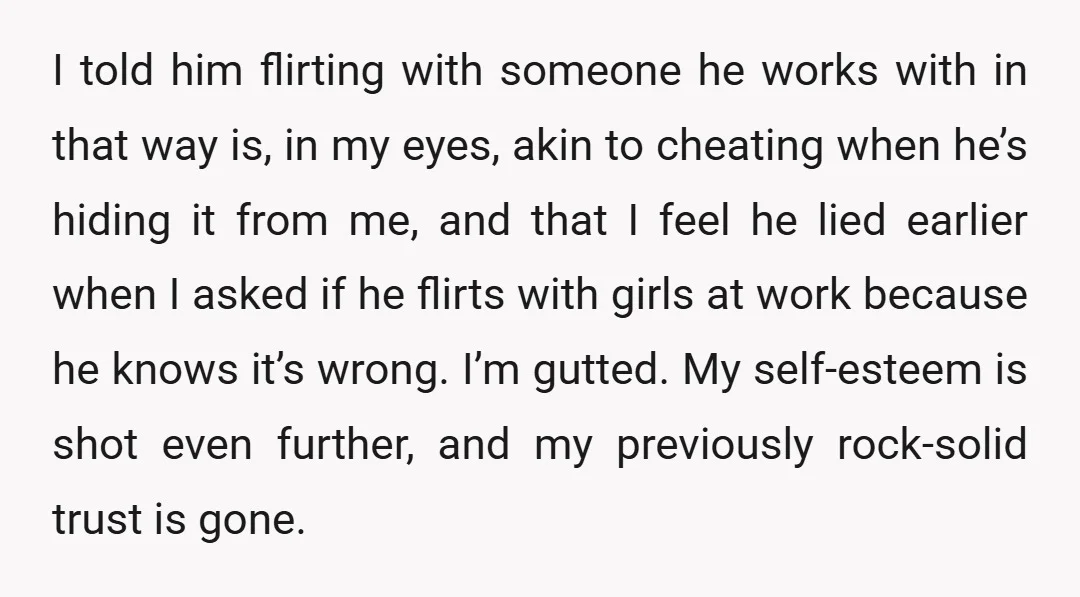 I told him flirting with someone he works with in that way is, in my eyes, akin to cheating when he’s hiding it from me, and that I feel he...