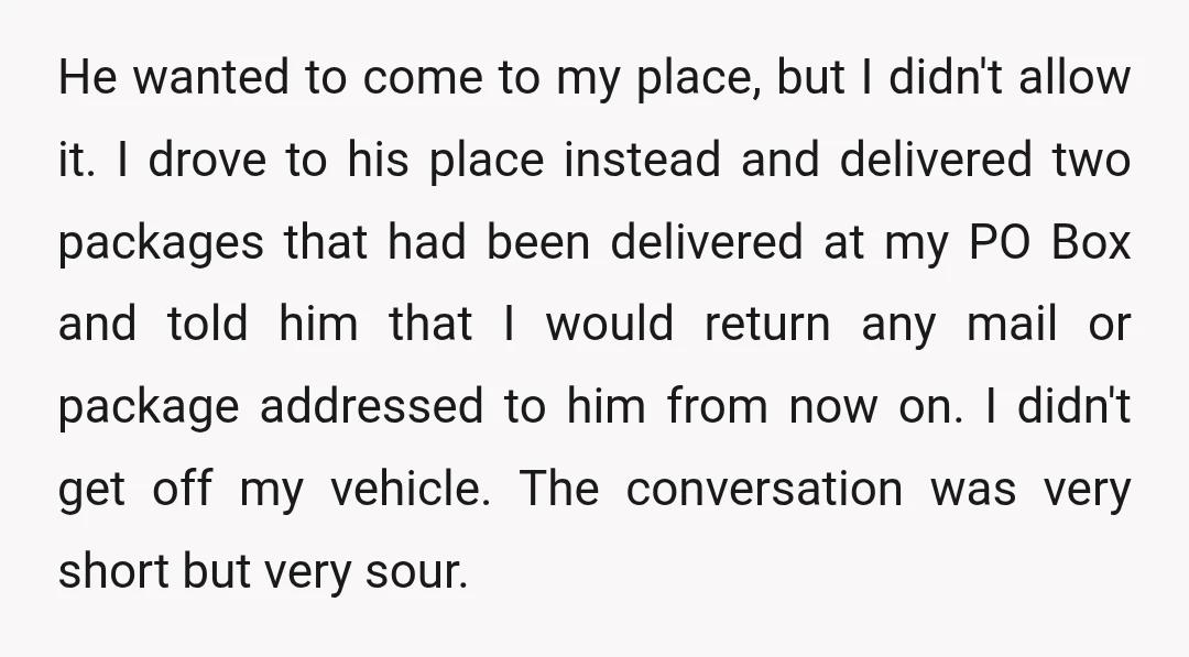 He wanted to come to my place, but I didn't allow it. I drove to his place instead and delivered two packages that had been delivered at my PO Box...