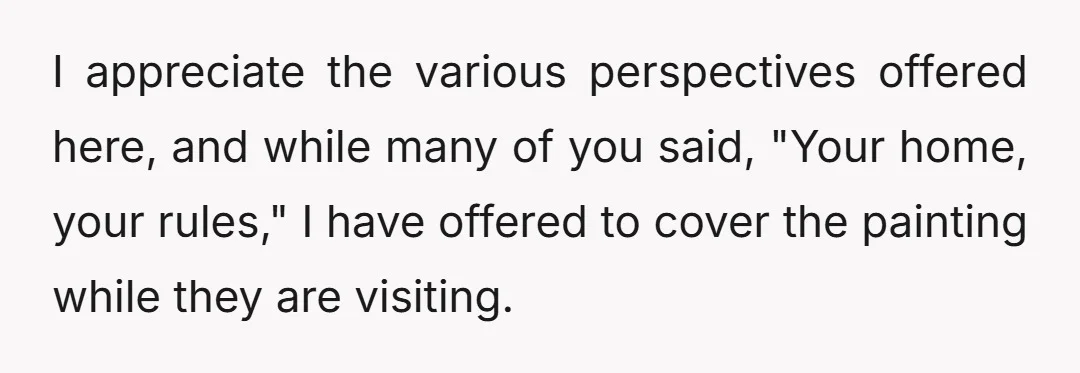 I appreciate the various perspectives offered here, and while many of you said, "Your home, your rules," I have offered to cover the painting while they are visiting.