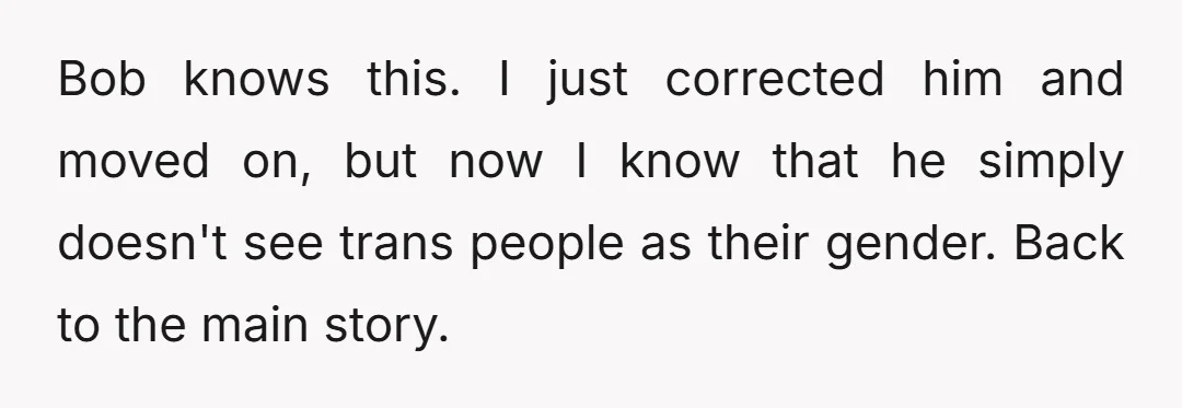 Bob knows this. I just corrected him and moved on, but now I know that he simply doesn't see trans people as their gender. Back to the main story.