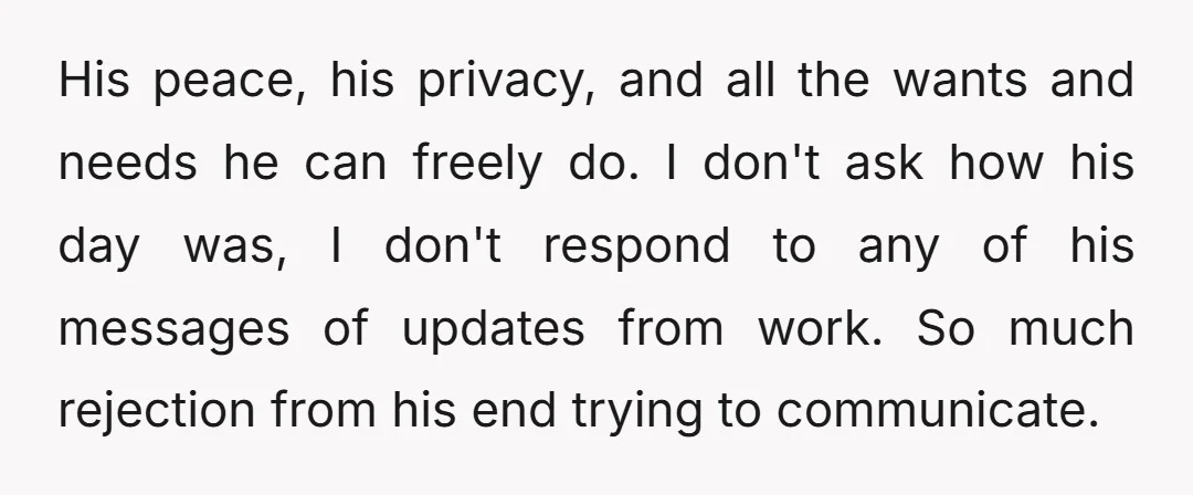 His peace, his privacy, and all the wants and needs he can freely do. I don't ask how his day was, I don't respond to any of his messages of...