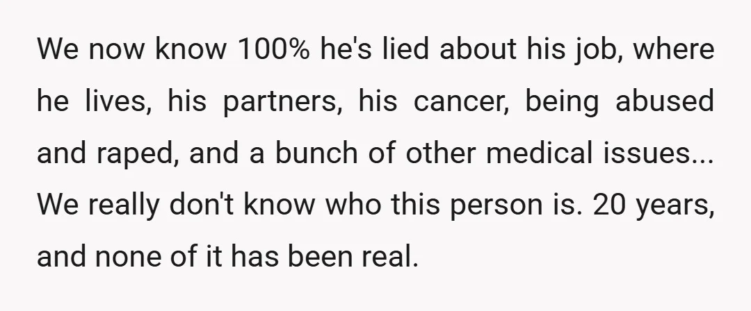 We now know 100% he's lied about his job, where he lives, his partners, his cancer, being abused and raped, and a bunch of other medical issues... We really don't...