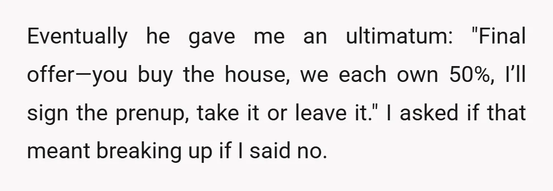 Eventually he gave me an ultimatum: "Final offer—you buy the house, we each own 50%, I’ll sign the prenup, take it or leave it." I asked if that meant breaking...