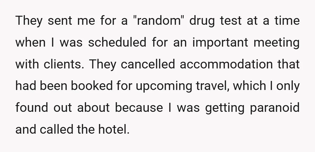 They sent me for a "random" drug test at a time when I was scheduled for an important meeting with clients. They cancelled accommodation that had been booked for upcoming...
