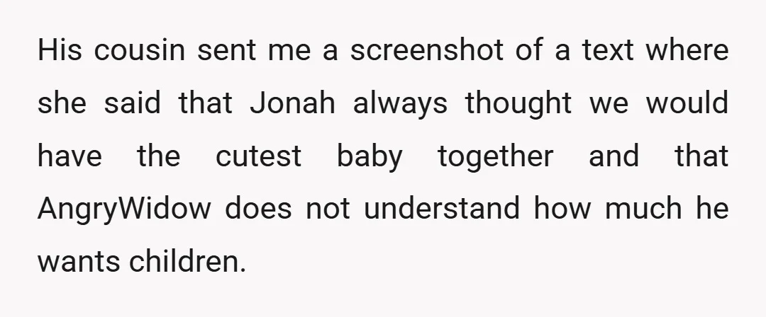 His cousin sent me a screenshot of a text where she said that Jonah always thought we would have the cutest baby together and that AngryWidow does not understand how...