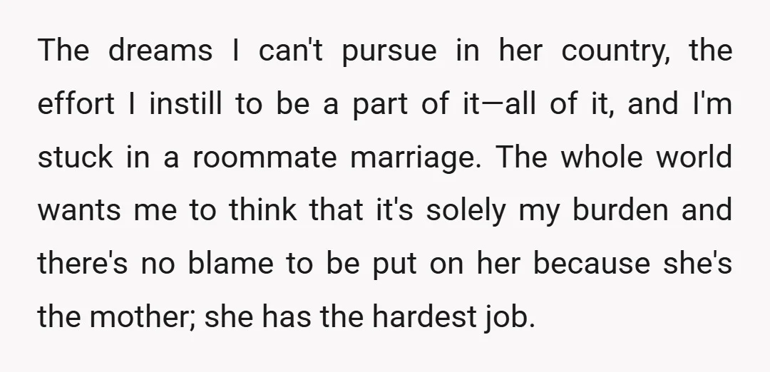 The dreams I can't pursue in her country, the effort I instill to be a part of it—all of it, and I'm stuck in a roommate marriage. The whole world...