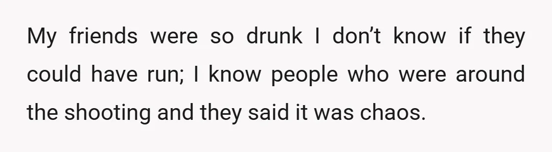 My friends were so drunk I don’t know if they could have run; I know people who were around the shooting and they said it was chaos.