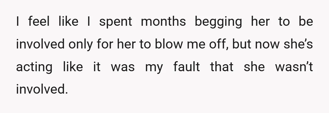 I feel like I spent months begging her to be involved only for her to blow me off, but now she’s acting like it was my fault that she wasn’t...