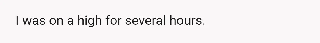 I was on a high for several hours.