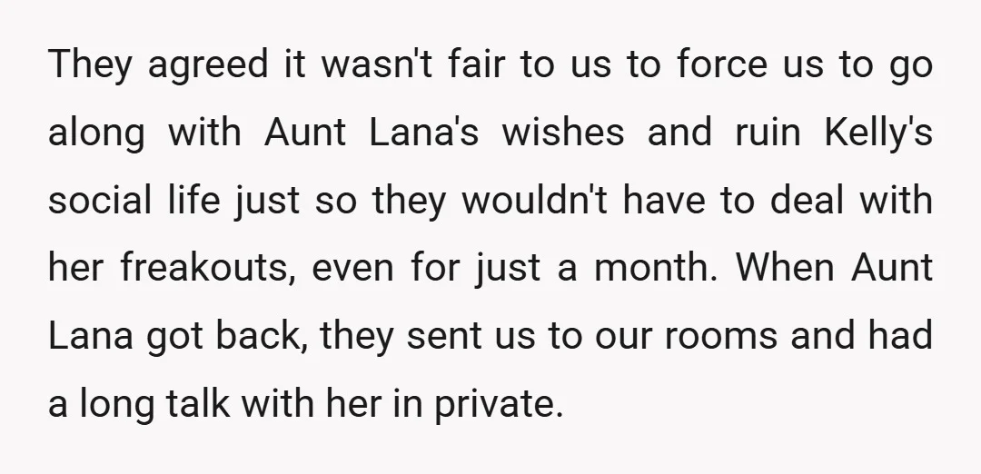 They agreed it wasn't fair to us to force us to go along with Aunt Lana's wishes and ruin Kelly's social life just so they wouldn't have to deal with...