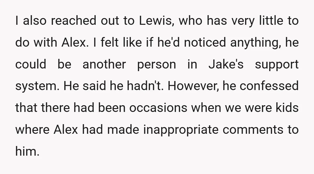 I also reached out to Lewis, who has very little to do with Alex. I felt like if he'd noticed anything, he could be another person in Jake's support system....