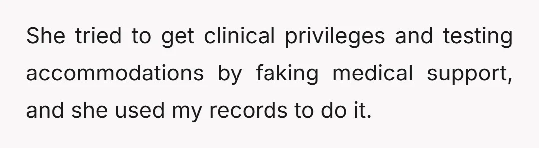 She tried to get clinical privileges and testing accommodations by faking medical support, and she used my records to do it.