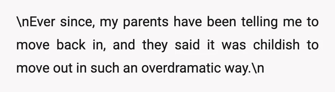 \nEver since, my parents have been telling me to move back in, and they said it was childish to move out in such an overdramatic way.\n