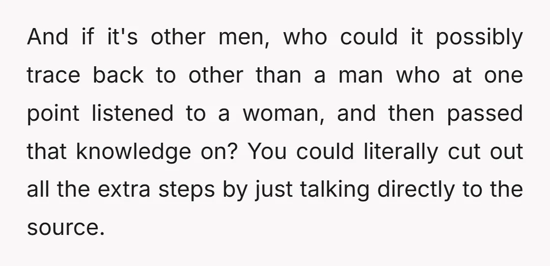 Where do you think men who are successful with women got their information from? The way I see it, it's one of two places: either other men, or from women.