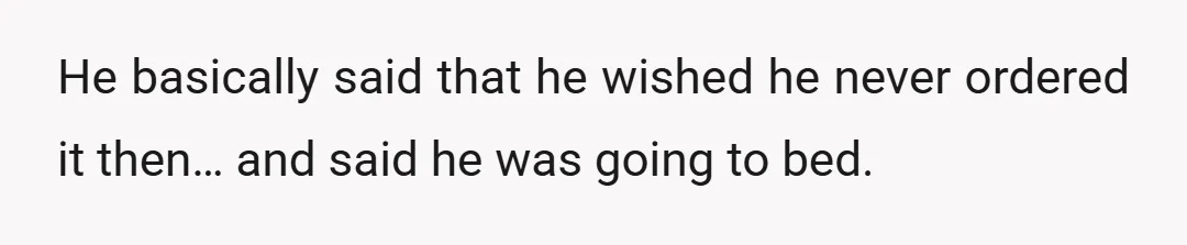 He basically said that he wished he never ordered it then… and said he was going to bed.