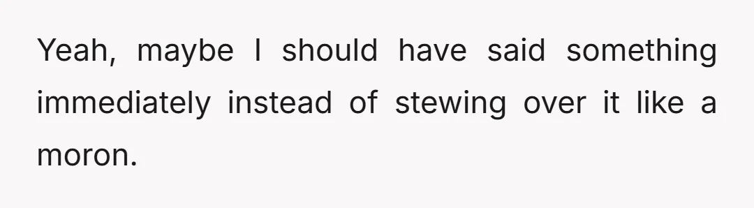 Yeah, maybe I should have said something immediately instead of stewing over it like a moron.