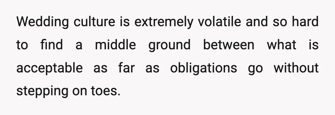 Wedding culture is extremely volatile and so hard to find a middle ground between what is acceptable as far as obligations go without stepping on toes.