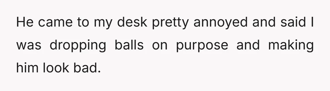 He came to my desk pretty annoyed and said I was dropping balls on purpose and making him look bad.
