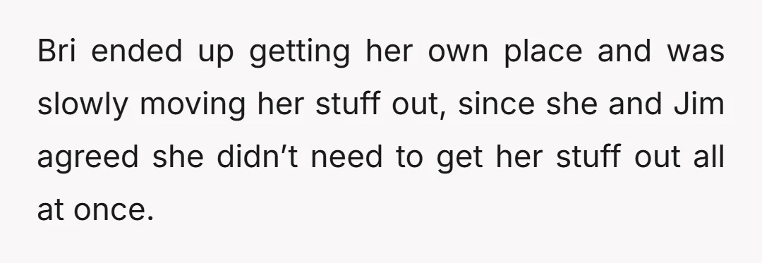 Bri ended up getting her own place and was slowly moving her stuff out, since she and Jim agreed she didn’t need to get her stuff out all at once.