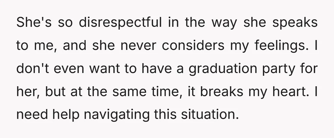 She's so disrespectful in the way she speaks to me, and she never considers my feelings. I don't even want to have a graduation party for her, but at the...