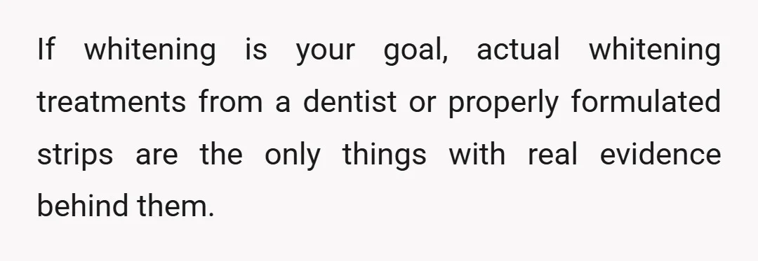 If whitening is your goal, actual whitening treatments from a dentist or properly formulated strips are the only things with real evidence behind them.