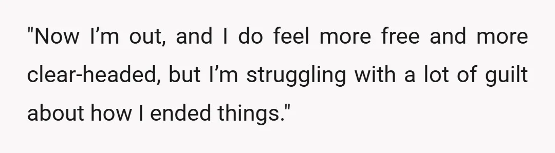 "Now I’m out, and I do feel more free and more clear-headed, but I’m struggling with a lot of guilt about how I ended things."