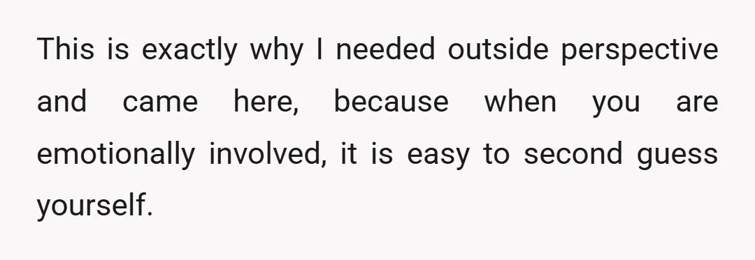 This is exactly why I needed outside perspective and came here, because when you are emotionally involved, it is easy to second guess yourself.