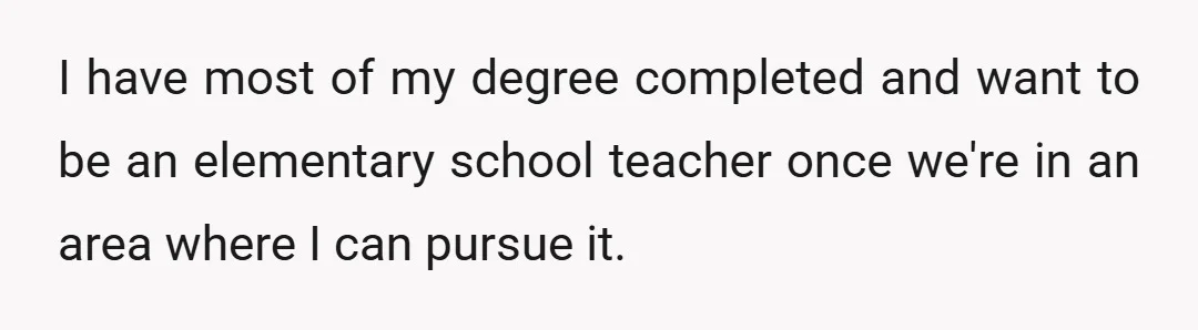 I have most of my degree completed and want to be an elementary school teacher once we're in an area where I can pursue it.