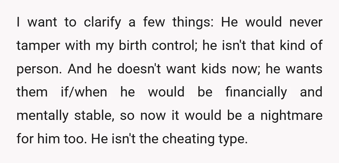 I want to clarify a few things: He would never tamper with my birth control; he isn't that kind of person. And he doesn't want kids now; he wants them...