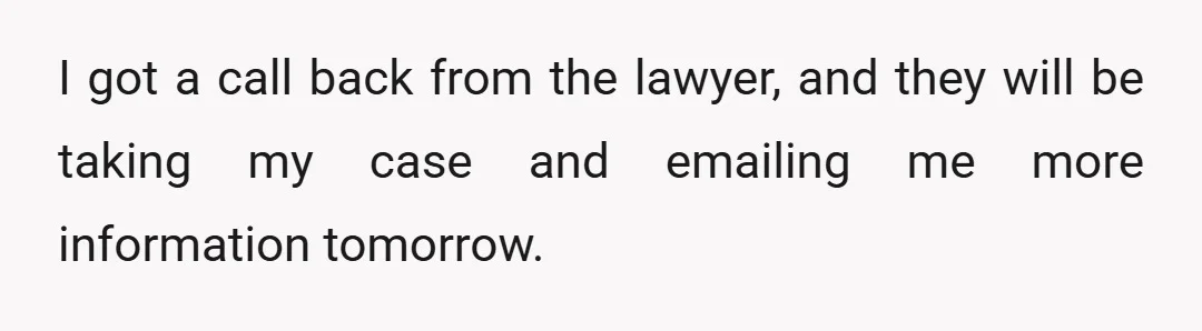 I got a call back from the lawyer, and they will be taking my case and emailing me more information tomorrow.