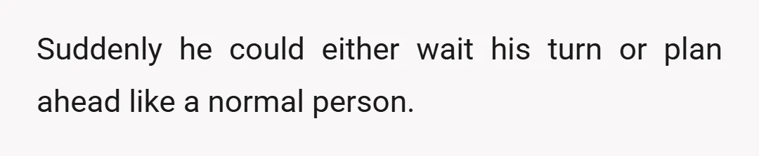 Suddenly he could either wait his turn or plan ahead like a normal person.