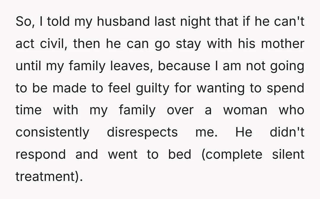 So, I told my husband last night that if he can't act civil, then he can go stay with his mother until my family leaves, because I am not going...