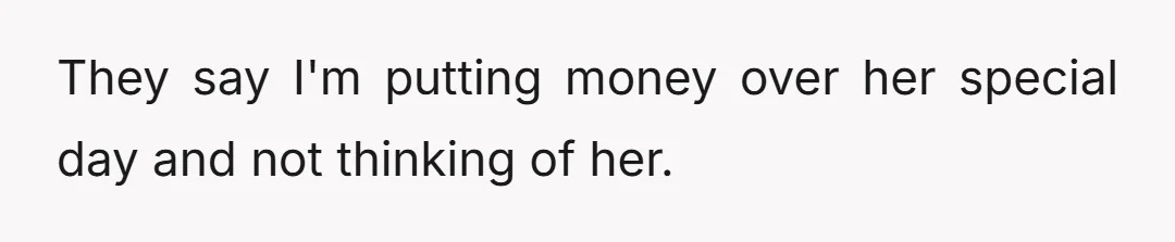 They say I'm putting money over her special day and not thinking of her.