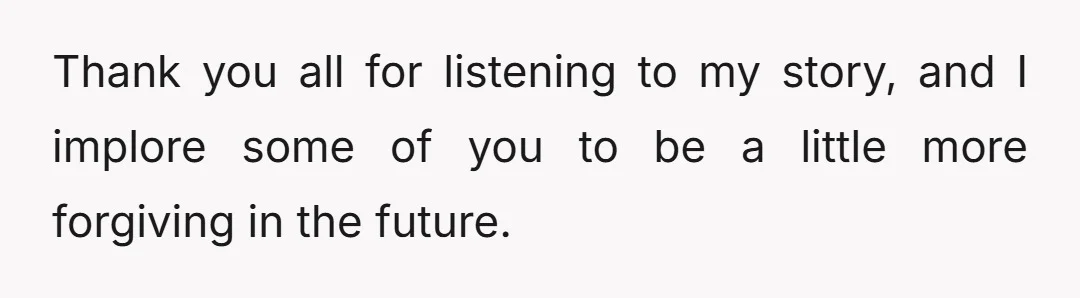 Thank you all for listening to my story, and I implore some of you to be a little more forgiving in the future.