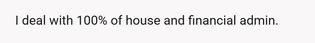 I deal with 100% of house and financial admin.