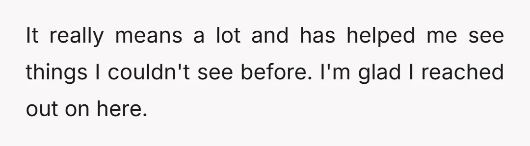 It really means a lot and has helped me see things I couldn't see before. I'm glad I reached out on here.
