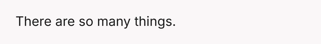 There are so many things.