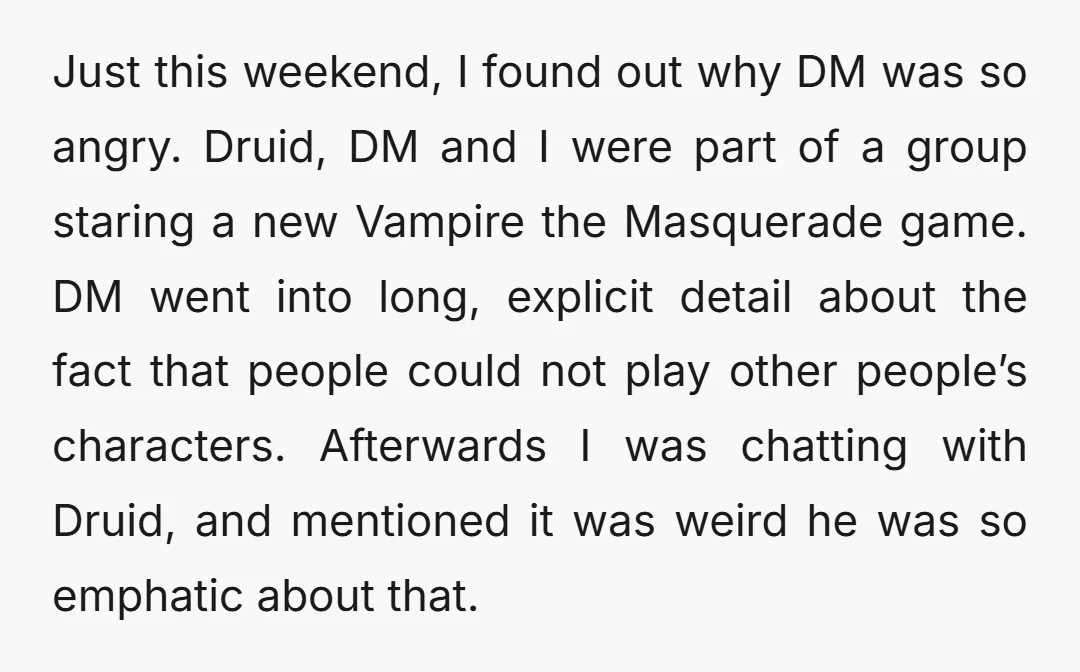 Just this weekend, I found out why DM was so angry. Druid, DM and I were part of a group staring a new Vampire the Masquerade game. DM went into...