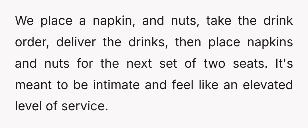 We place a napkin, and nuts, take the drink order, deliver the drinks, then place napkins and nuts for the next set of two seats. It's meant to be intimate...