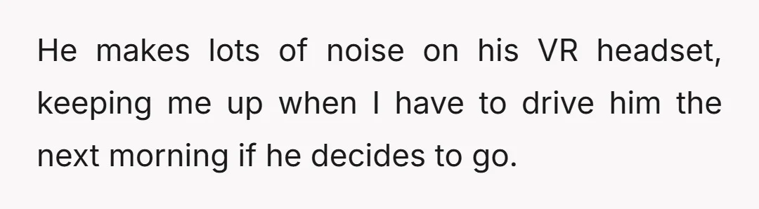 He makes lots of noise on his VR headset, keeping me up when I have to drive him the next morning if he decides to go.