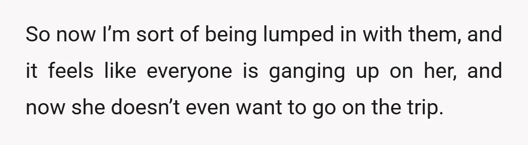 So now I’m sort of being lumped in with them, and it feels like everyone is ganging up on her, and now she doesn’t even want to go on the...