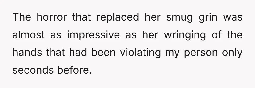 The horror that replaced her smug grin was almost as impressive as her wringing of the hands that had been violating my person only seconds before.